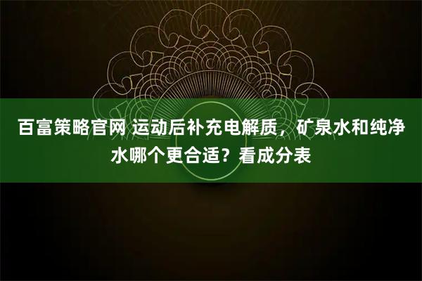 百富策略官网 运动后补充电解质，矿泉水和纯净水哪个更合适？看成分表