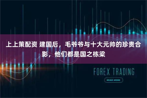 上上策配资 建国后，毛爷爷与十大元帅的珍贵合影，他们都是国之栋梁