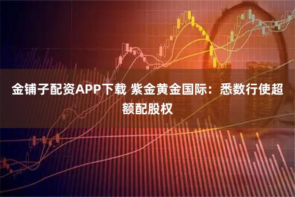 金铺子配资APP下载 紫金黄金国际：悉数行使超额配股权