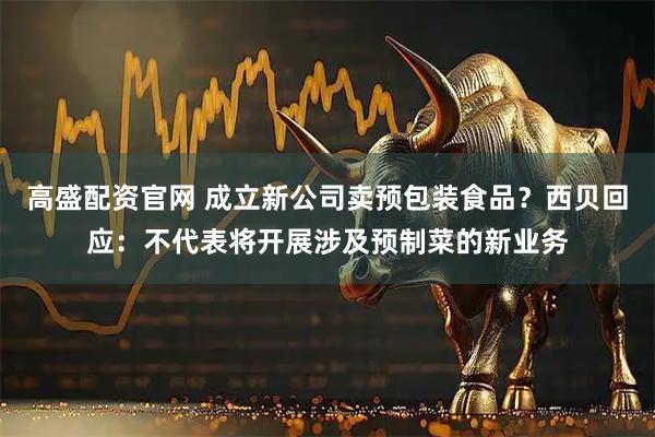 高盛配资官网 成立新公司卖预包装食品？西贝回应：不代表将开展涉及预制菜的新业务