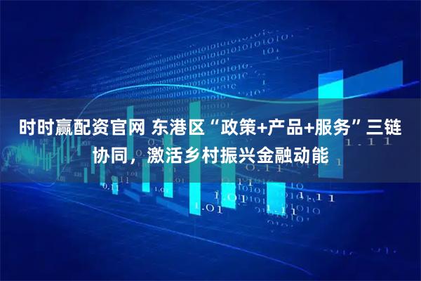 时时赢配资官网 东港区“政策+产品+服务”三链协同，激活乡村振兴金融动能