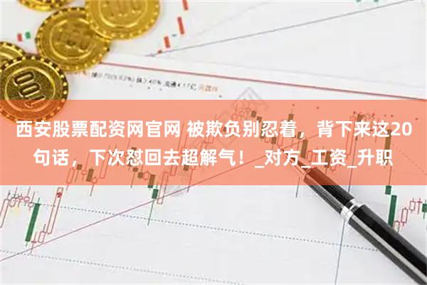西安股票配资网官网 被欺负别忍着，背下来这20句话，下次怼回去超解气！_对方_工资_升职