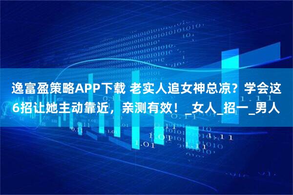 逸富盈策略APP下载 老实人追女神总凉？学会这6招让她主动靠近，亲测有效！_女人_招一_男人