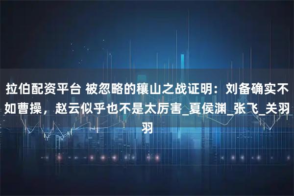 拉伯配资平台 被忽略的穰山之战证明：刘备确实不如曹操，赵云似乎也不是太厉害_夏侯渊_张飞_关羽