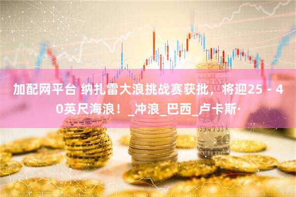 加配网平台 纳扎雷大浪挑战赛获批，将迎25 - 40英尺海浪！_冲浪_巴西_卢卡斯·