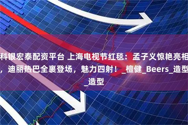 科银宏泰配资平台 上海电视节红毯：孟子义惊艳亮相，迪丽热巴全裹登场，魅力四射！_檀健_Beers_造型