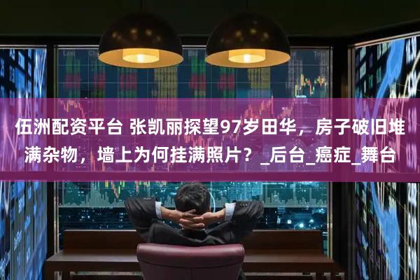 伍洲配资平台 张凯丽探望97岁田华，房子破旧堆满杂物，墙上为何挂满照片？_后台_癌症_舞台