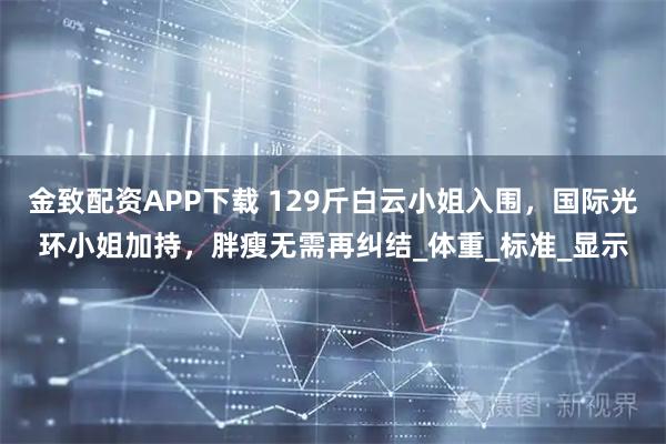 金致配资APP下载 129斤白云小姐入围，国际光环小姐加持，胖瘦无需再纠结_体重_标准_显示