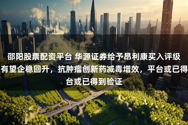 邵阳股票配资平台 华源证券给予昂利康买入评级，主业有望企稳回升，抗肿瘤创新药减毒增效，平台或已得到验证