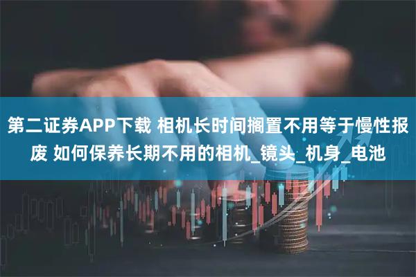 第二证券APP下载 相机长时间搁置不用等于慢性报废 如何保养长期不用的相机_镜头_机身_电池