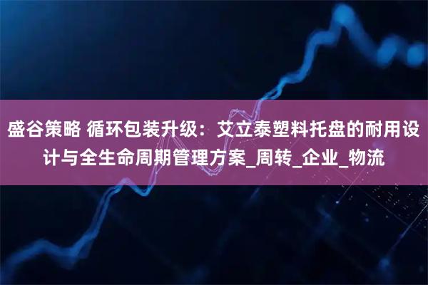 盛谷策略 循环包装升级：艾立泰塑料托盘的耐用设计与全生命周期管理方案_周转_企业_物流
