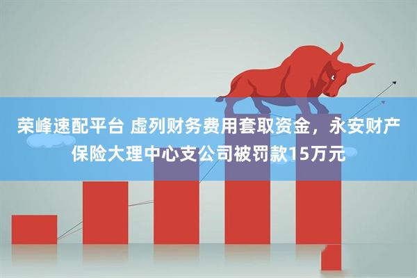 荣峰速配平台 虚列财务费用套取资金，永安财产保险大理中心支公司被罚款15万元