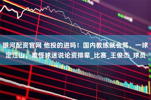 银河配资官网 他投的进吗！国内教练就会骂，一球定江山，难怪球迷说论资排辈_比赛_王俊杰_球员