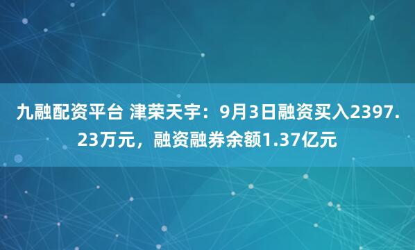 九融配资平台 津荣天宇：9月3日融资买入2397.23万元，融资融券余额1.37亿元