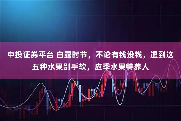 中投证券平台 白露时节，不论有钱没钱，遇到这五种水果别手软，应季水果特养人