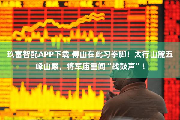 玖富智配APP下载 傅山在此习拳脚！太行山麓五峰山巅，将军庙重闻“战鼓声”！