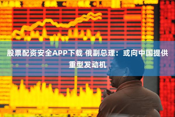 股票配资安全APP下载 俄副总理：或向中国提供重型发动机
