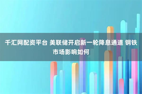 千汇网配资平台 美联储开启新一轮降息通道 钢铁市场影响如何