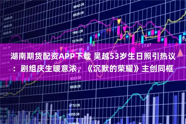 湖南期货配资APP下载 吴越53岁生日照引热议：剧组庆生暖意浓，《沉默的荣耀》主创同框