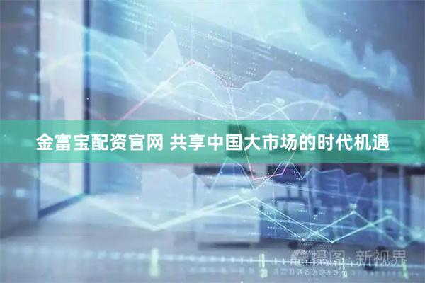 金富宝配资官网 共享中国大市场的时代机遇