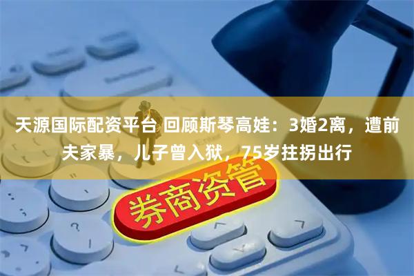 天源国际配资平台 回顾斯琴高娃：3婚2离，遭前夫家暴，儿子曾入狱，75岁拄拐出行