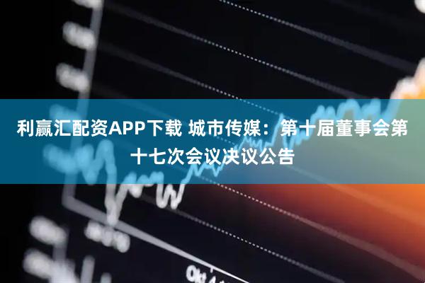 利赢汇配资APP下载 城市传媒：第十届董事会第十七次会议决议公告