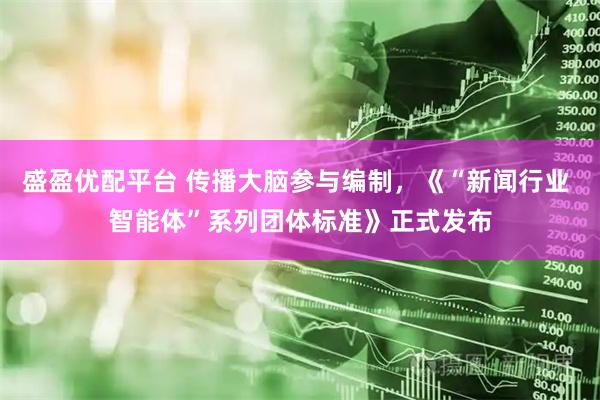 盛盈优配平台 传播大脑参与编制，《“新闻行业 智能体”系列团体标准》正式发布