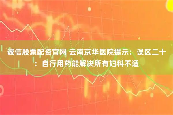 诚信股票配资官网 云南京华医院提示：误区二十：自行用药能解决所有妇科不适
