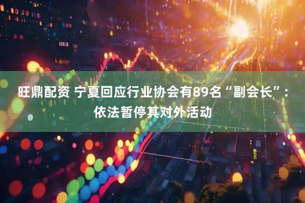 旺鼎配资 宁夏回应行业协会有89名“副会长”：依法暂停其对外活动