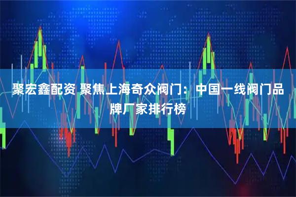 聚宏鑫配资 聚焦上海奇众阀门：中国一线阀门品牌厂家排行榜