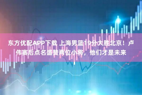 东方优配APP下载 上海男篮19分大胜北京！卢伟赛后点名盛赞两位小将，他们才是未来