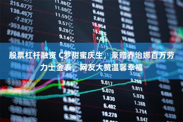股票杠杆融资 C罗甜蜜庆生，豪赠乔治娜百万劳力士金表，网友大赞温馨幸福