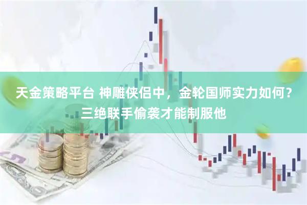 天金策略平台 神雕侠侣中，金轮国师实力如何？三绝联手偷袭才能制服他