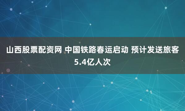 山西股票配资网 中国铁路春运启动 预计发送旅客5.4亿人次