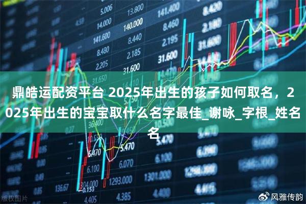 鼎皓运配资平台 2025年出生的孩子如何取名，2025年出生的宝宝取什么名字最佳_谢咏_字根_姓名