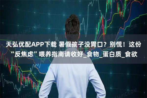 天弘优配APP下载 暑假孩子没胃口？别慌！这份“反焦虑”喂养指南请收好_食物_蛋白质_食欲