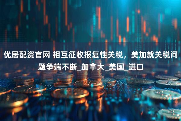 优居配资官网 相互征收报复性关税，美加就关税问题争端不断_加拿大_美国_进口