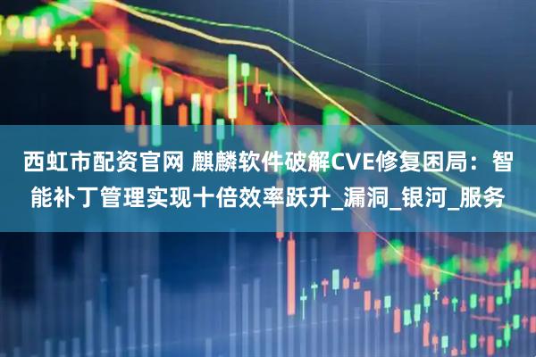 西虹市配资官网 麒麟软件破解CVE修复困局：智能补丁管理实现十倍效率跃升_漏洞_银河_服务