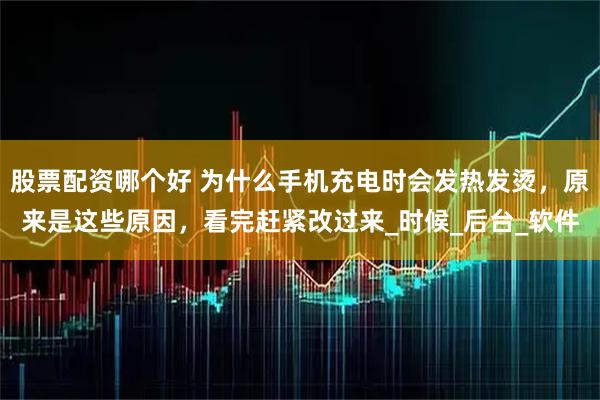 股票配资哪个好 为什么手机充电时会发热发烫，原来是这些原因，看完赶紧改过来_时候_后台_软件