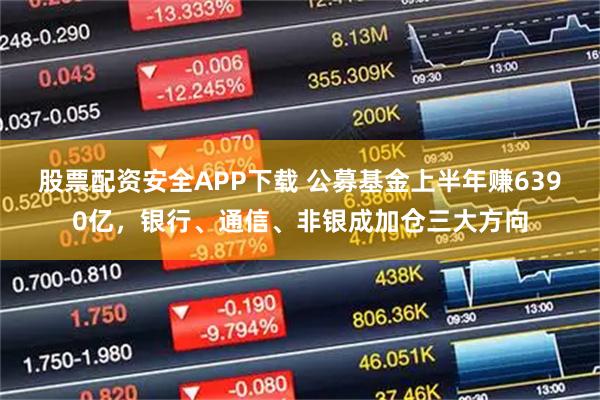 股票配资安全APP下载 公募基金上半年赚6390亿，银行、通信、非银成加仓三大方向