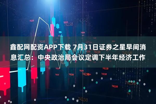 鑫配网配资APP下载 7月31日证券之星早间消息汇总：中央政治局会议定调下半年经济工作