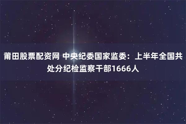 莆田股票配资网 中央纪委国家监委：上半年全国共处分纪检监察干部1666人