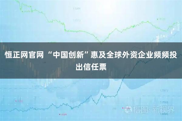 恒正网官网 “中国创新”惠及全球外资企业频频投出信任票