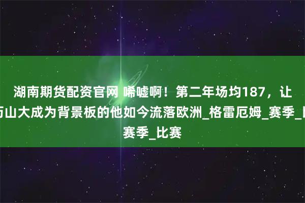 湖南期货配资官网 唏嘘啊！第二年场均187，让亚历山大成为背景板的他如今流落欧洲_格雷厄姆_赛季_比赛