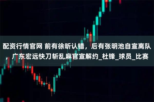 配资行情官网 前有徐昕认错，后有张明池自宣离队，广东宏远快刀斩乱麻官宣解约_杜锋_球员_比赛