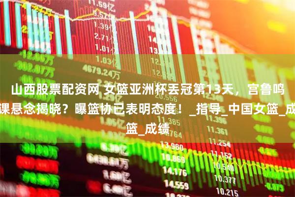 山西股票配资网 女篮亚洲杯丟冠第13天，宫鲁鸣下课悬念揭晓？曝篮协已表明态度！_指导_中国女篮_成绩