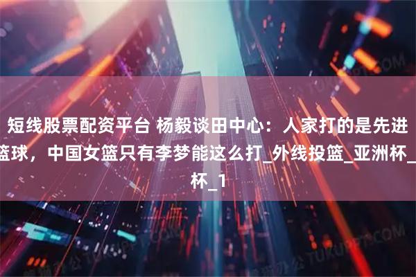 短线股票配资平台 杨毅谈田中心：人家打的是先进篮球，中国女篮只有李梦能这么打_外线投篮_亚洲杯_1