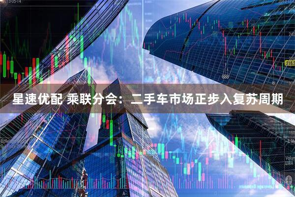 星速优配 乘联分会：二手车市场正步入复苏周期