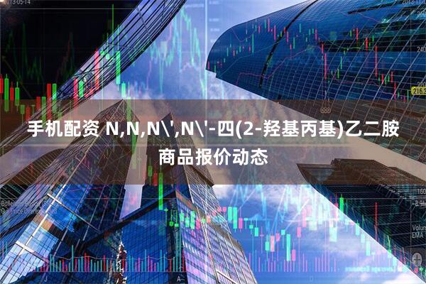 手机配资 N,N,N',N'-四(2-羟基丙基)乙二胺商品报价动态