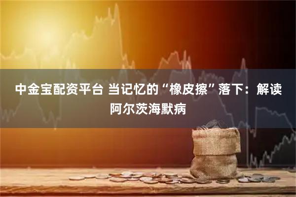 中金宝配资平台 当记忆的“橡皮擦”落下：解读阿尔茨海默病